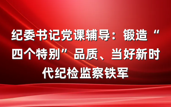 纪委书记党课辅导：锻造“四个特别”品质、当好新时代纪检监察铁军