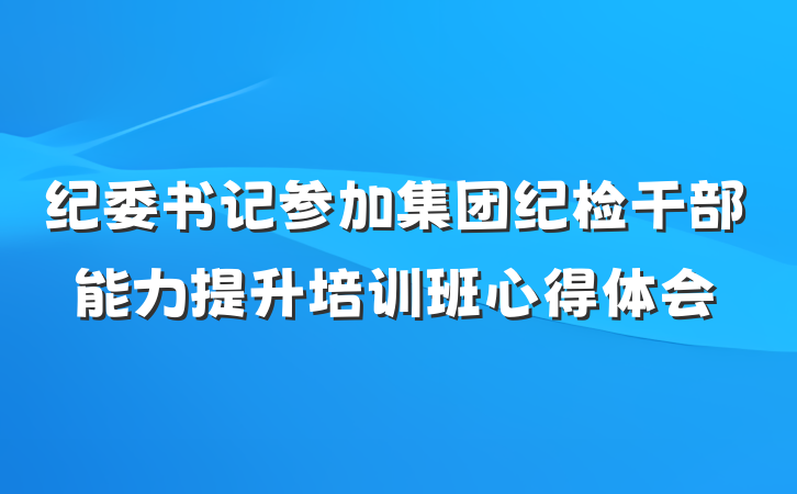 纪委书记参加集团纪检干部能力提升培训班心得体会
