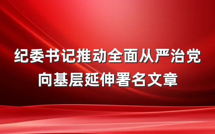 纪委书记推动全面从严治党向基层延伸署名文章