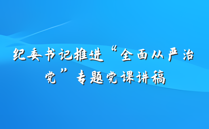 纪委书记推进“全面从严治党”专题党课讲稿