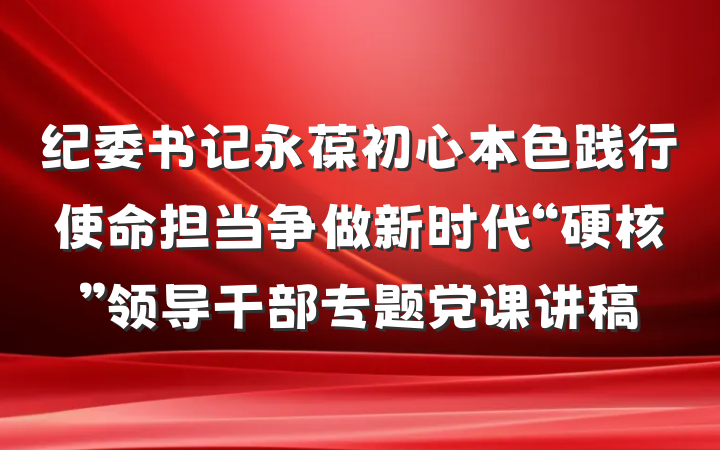 纪委书记永葆初心本色践行使命担当争做新时代“硬核”领导干部专题党课讲稿