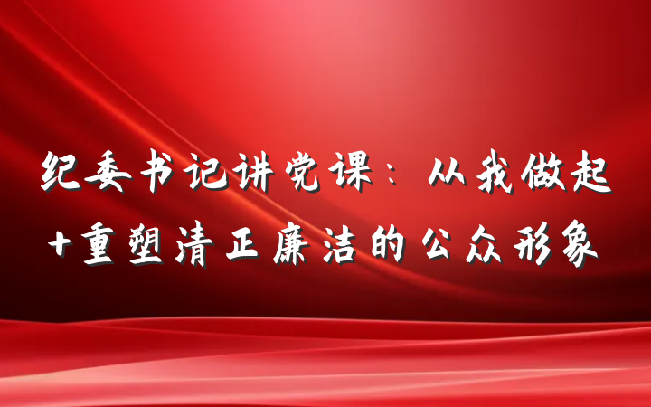 纪委书记讲党课：从我做起 重塑清正廉洁的公众形象