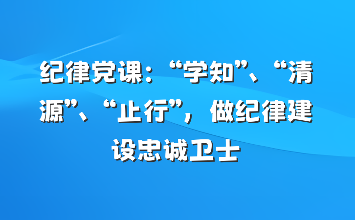 纪律党课：“学知”、“清源”、“止行”，做纪律建设忠诚卫士