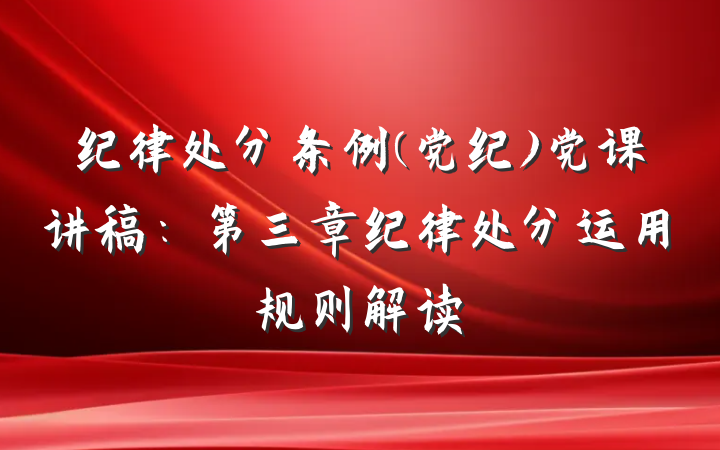 纪律处分条例(党纪)党课讲稿：第三章纪律处分运用规则解读