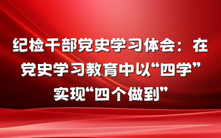 纪检干部党史学习体会：在党史学习教育中以“四学”实现“四个做到”