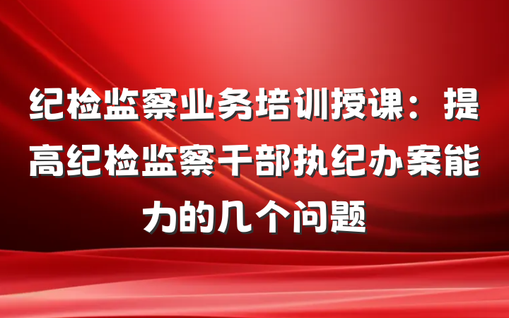 纪检监察业务培训授课：提高纪检监察干部执纪办案能力的几个问题