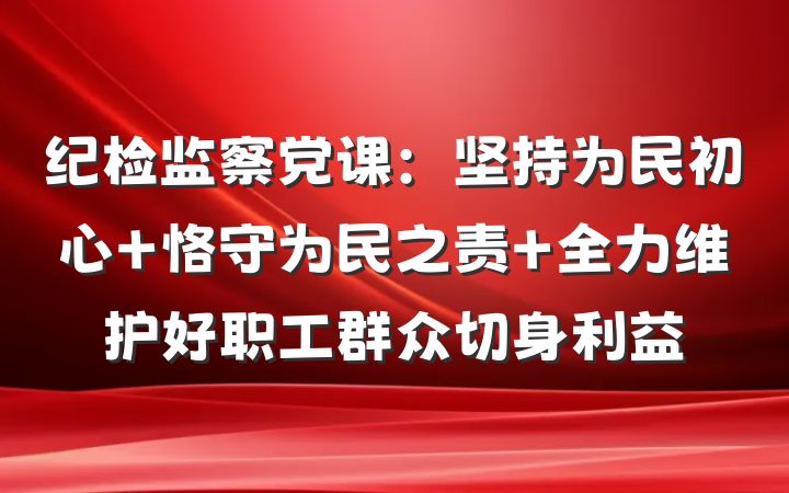 纪检监察党课:坚持为民初心 恪守为民之责 全力维护好职工群众切身利益