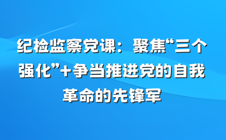 纪检监察党课：聚焦“三个强化” 争当推进党的自我革命的先锋军