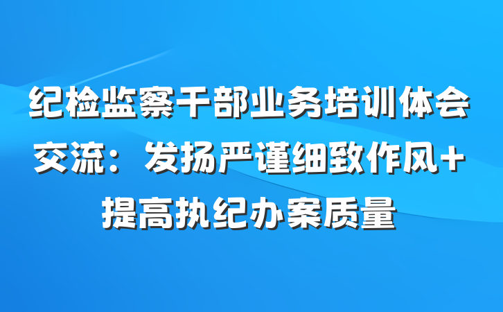 纪检监察干部业务培训体会交流：发扬严谨细致作风 提高执纪办案质量