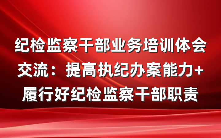 纪检监察干部业务培训体会交流：提高执纪办案能力 履行好纪检监察干部职责
