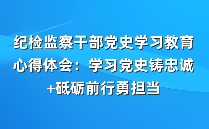 纪检监察干部党史学习教育心得体会：学习党史铸忠诚 砥砺前行勇担当