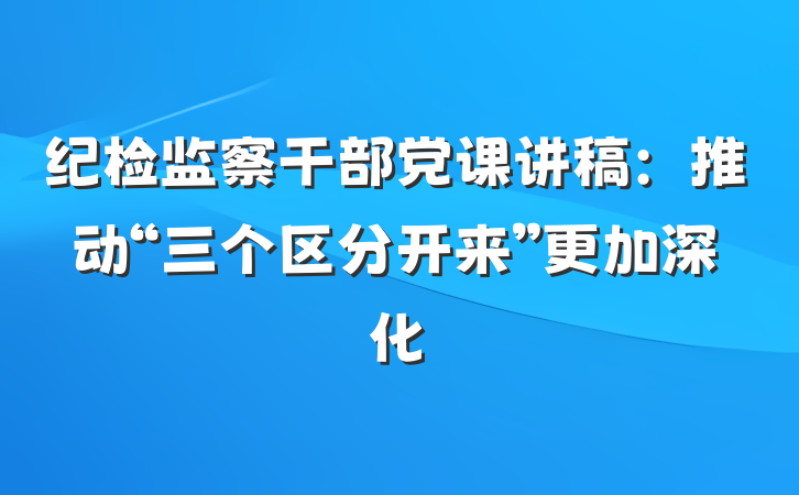 纪检监察干部党课讲稿：推动“三个区分开来”更加深化