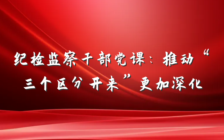 纪检监察干部党课：推动“三个区分开来”更加深化