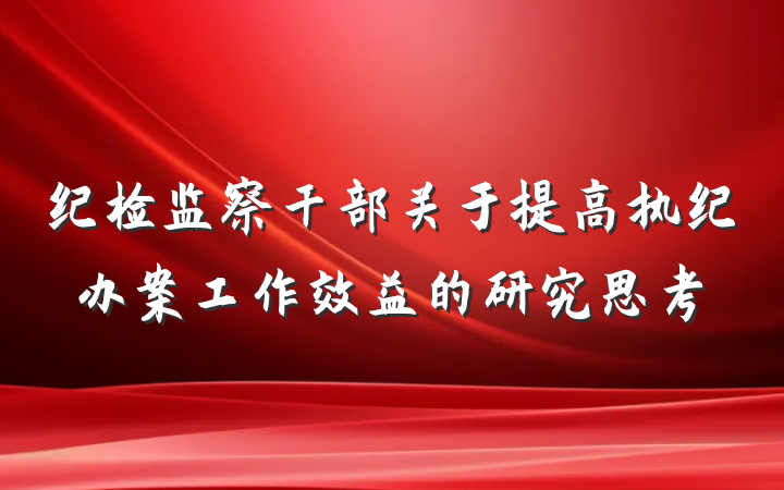 纪检监察干部关于提高执纪办案工作效益的研究思考