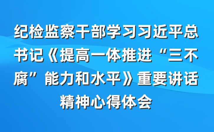 纪检监察干部学习习近平总书记《提高一体推进“三不腐”能力和水平》重要讲话精神心得体会