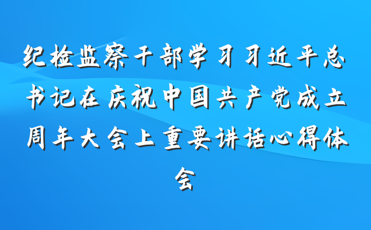 纪检监察干部学习习近平总书记在庆祝中国共产党成立周年大会上重要讲话心得体会