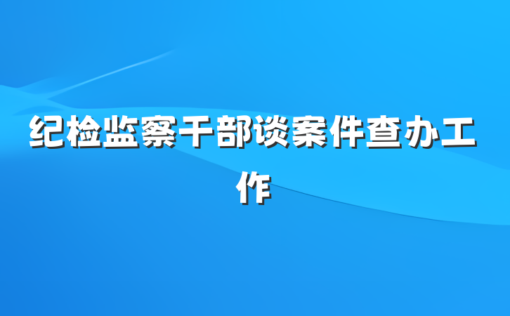 纪检监察干部谈案件查办工作