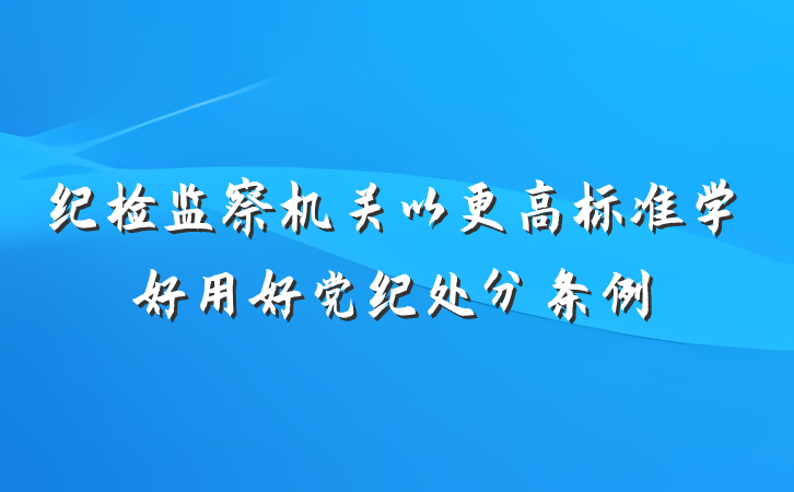 纪检监察机关以更高标准学好用好党纪处分条例