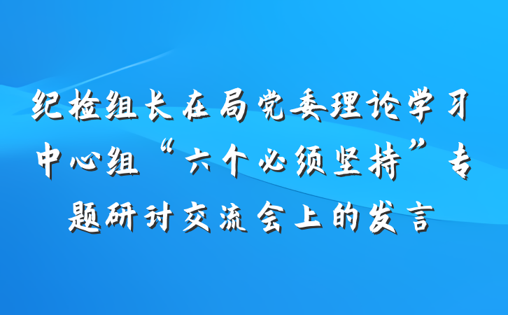 纪检组长在局党委理论学习中心组“六个必须坚持”专题研讨交流会上的发言