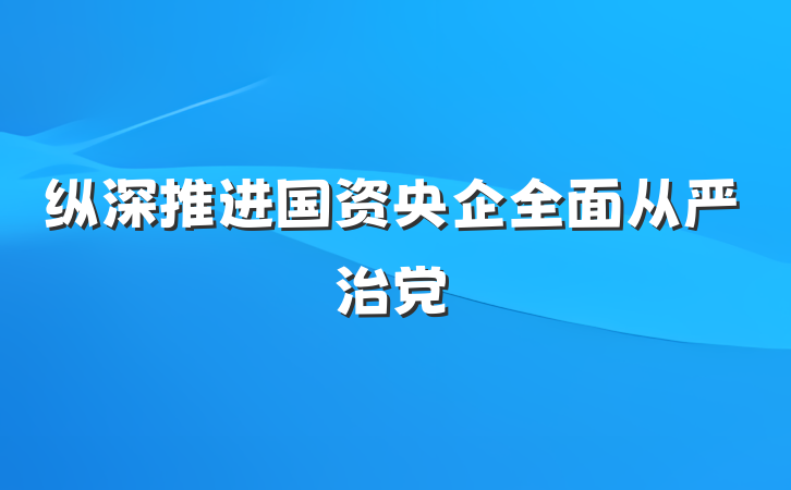纵深推进国资央企全面从严治党