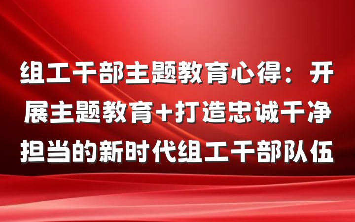 组工干部主题教育心得：开展主题教育 打造忠诚干净担当的新时代组工干部队伍
