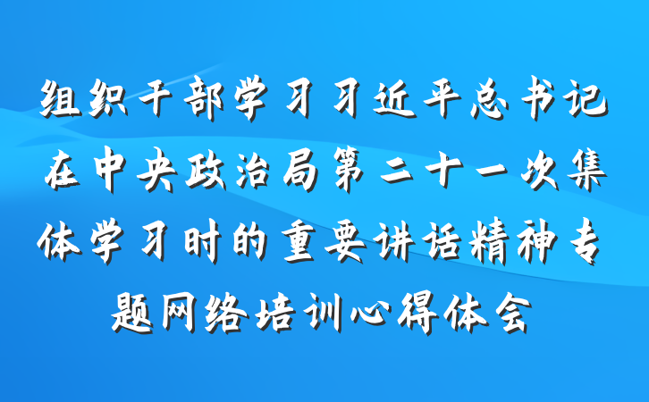 组织干部学习习近平总书记在中央政治局第二十一次集体学习时的重要讲话精神专题网络培训心得体会