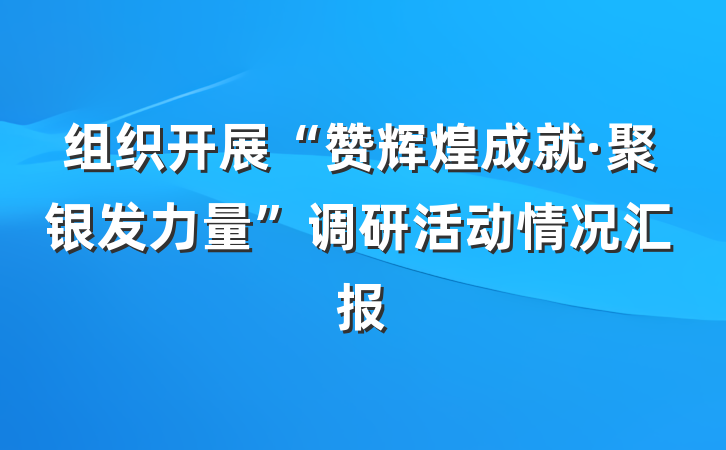 组织开展“赞辉煌成就·聚银发力量”调研活动情况汇报