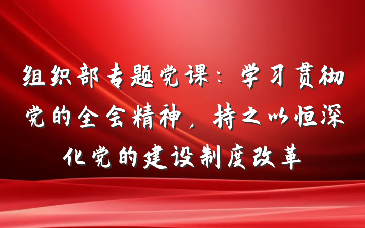 组织部专题党课：学习贯彻党的全会精神，持之以恒深化党的建设制度改革