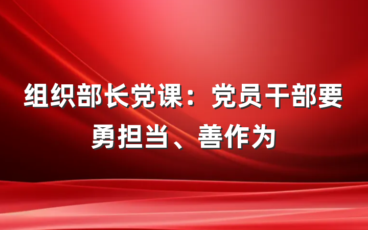 组织部长党课：党员干部要勇担当、善作为