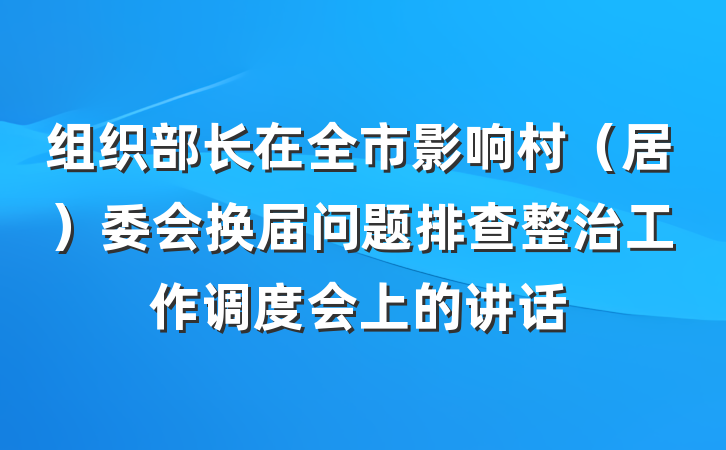组织部长在全市影响村（居）委会换届问题排查整治工作调度会上的讲话