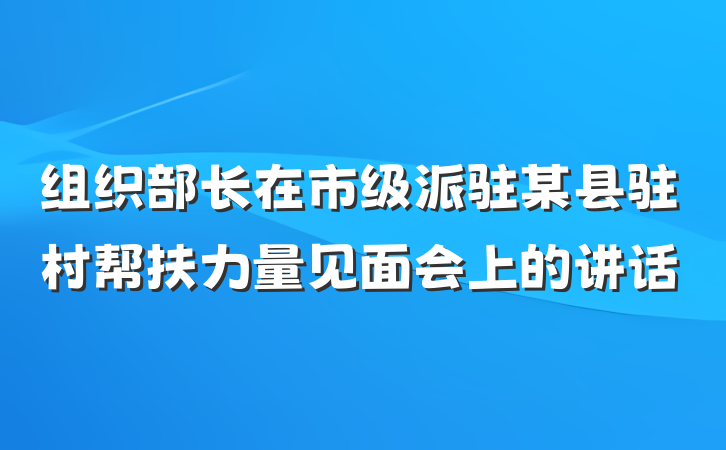 组织部长在市级派驻某县驻村帮扶力量见面会上的讲话