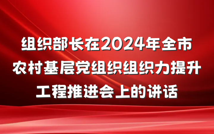 组织部长在2024年全市农村基层党组织组织力提升工程推进会上的讲话
