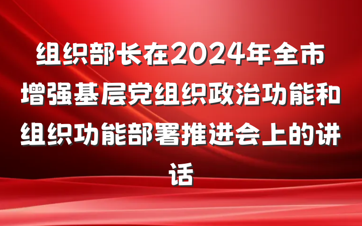 组织部长在2024年全市增强基层党组织政治功能和组织功能部署推进会上的讲话