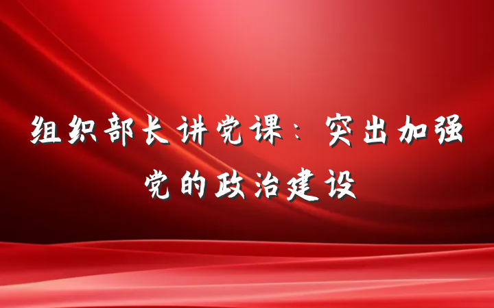 组织部长讲党课:突出加强党的政治建设