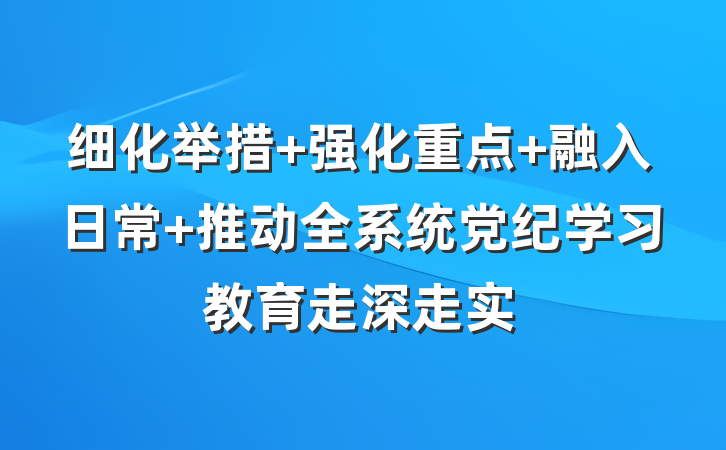 细化举措 强化重点 融入日常 推动全系统党纪学习教育走深走实