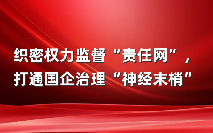 织密权力监督“责任网”，打通国企治理“神经末梢”