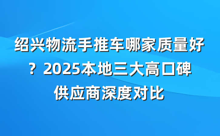 绍兴物流手推车哪家质量好?2025本地三大高口碑供应商深度对比