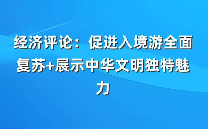 经济评论：促进入境游全面复苏 展示中华文明独特魅力
