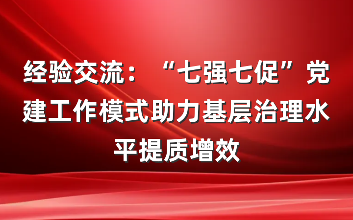 经验交流：“七强七促”党建工作模式助力基层治理水平提质增效