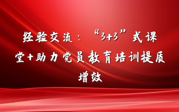 经验交流：“3+3”式课堂 助力党员教育培训提质增效