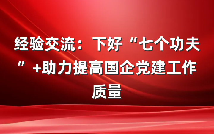 经验交流：下好“七个功夫” 助力提高国企党建工作质量