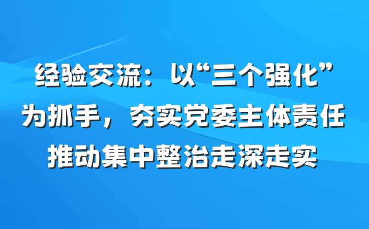 经验交流：以“三个强化”为抓手，夯实党委主体责任推动集中整治走深走实