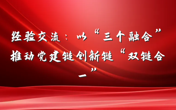 经验交流：以“三个融合”推动党建链创新链“双链合一”