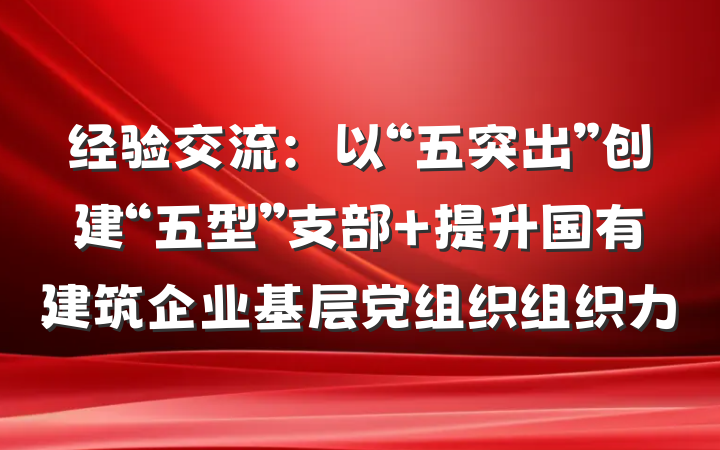 经验交流：以“五突出”创建“五型”支部 提升国有建筑企业基层党组织组织力