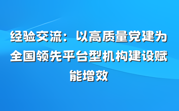 经验交流：以高质量党建为全国领先平台型机构建设赋能增效