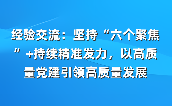 经验交流：坚持“六个聚焦” 持续精准发力，以高质量党建引领高质量发展