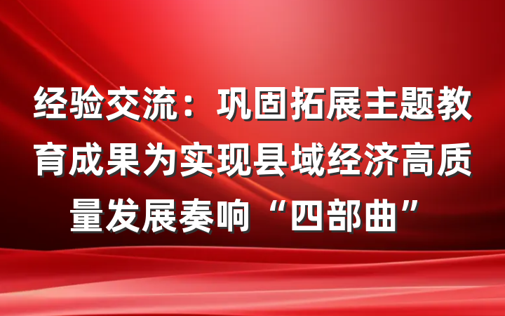 经验交流：巩固拓展主题教育成果为实现县域经济高质量发展奏响“四部曲”