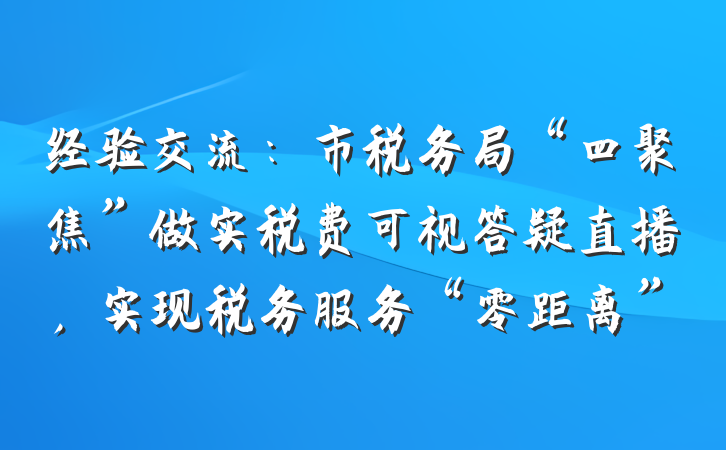 经验交流：市税务局“四聚焦”做实税费可视答疑直播，实现税务服务“零距离”