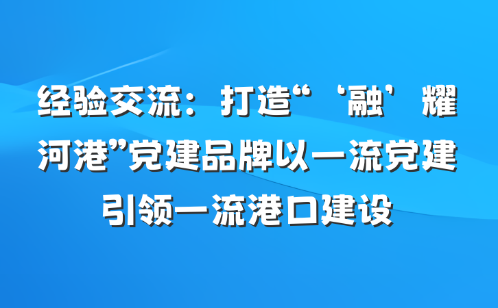 经验交流：打造“‘融’耀河港”党建品牌以一流党建引领一流港口建设