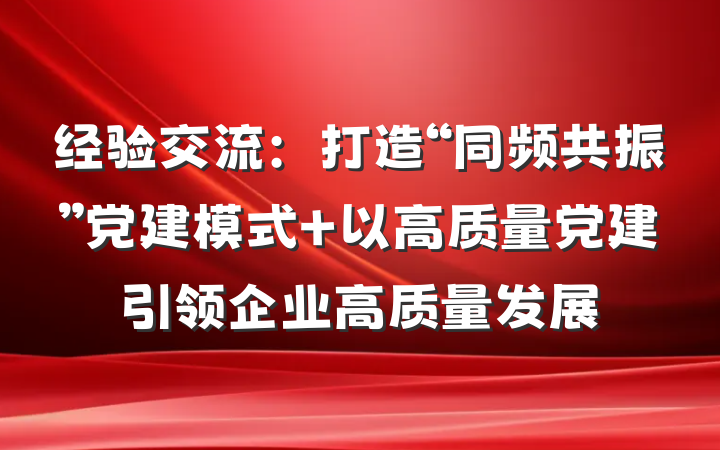 经验交流：打造“同频共振”党建模式 以高质量党建引领企业高质量发展